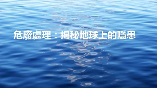 危廢處理：揭秘地球上的隱患，你知道多少？
